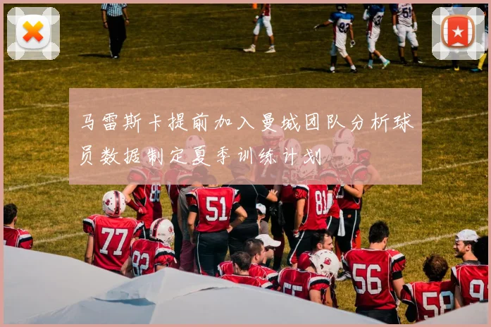 马雷斯卡提前加入曼城团队分析球员数据制定夏季训练计划