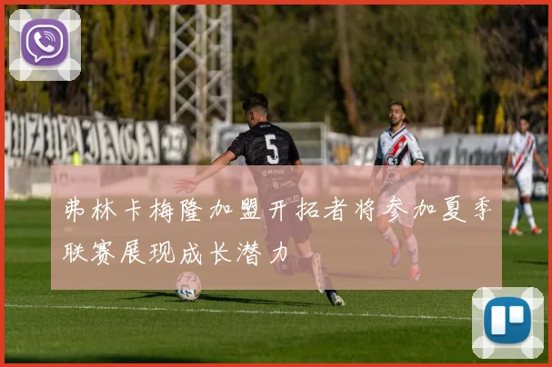 弗林卡梅隆加盟开拓者将参加夏季联赛展现成长潜力