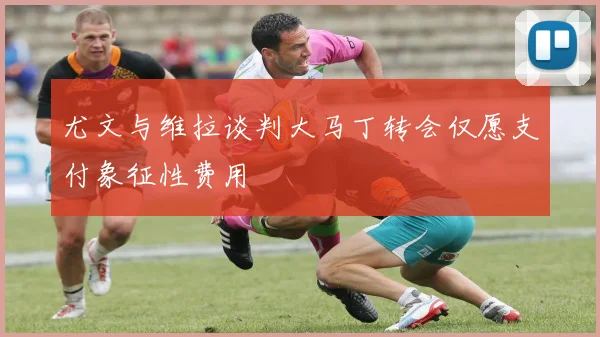 尤文与维拉谈判大马丁转会仅愿支付象征性费用