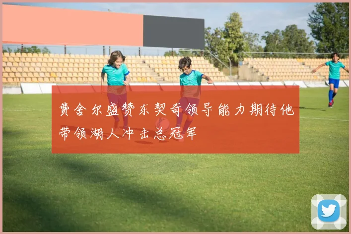 费舍尔盛赞东契奇领导能力期待他带领湖人冲击总冠军