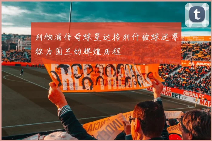 利物浦传奇球星达格利什被球迷尊称为国王的辉煌历程