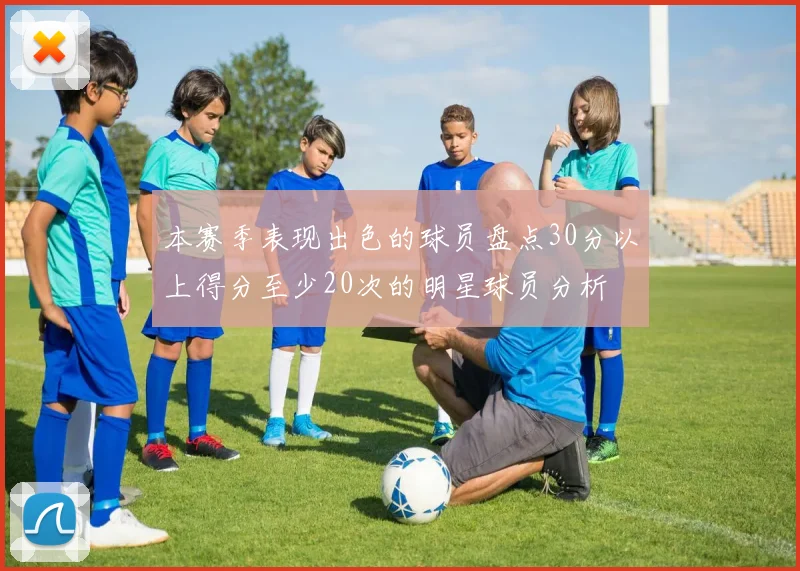 本赛季表现出色的球员盘点30分以上得分至少20次的明星球员分析