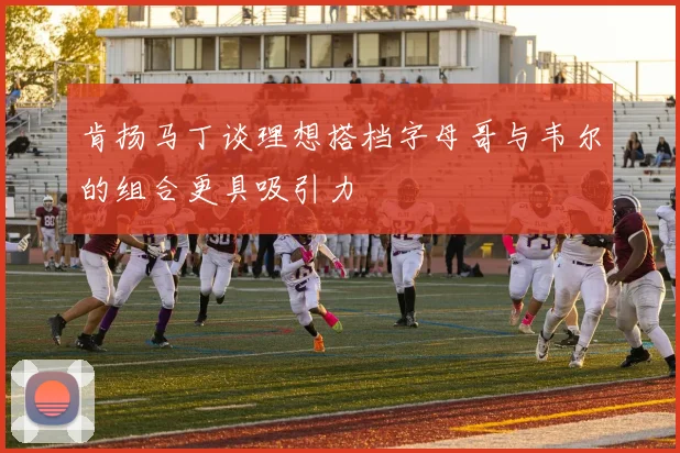 肯扬马丁谈理想搭档字母哥与韦尔的组合更具吸引力