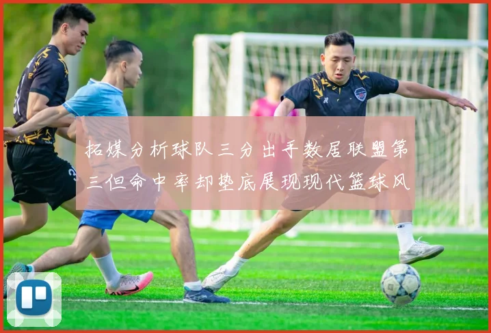 拓媒分析球队三分出手数居联盟第三但命中率却垫底展现现代篮球风格