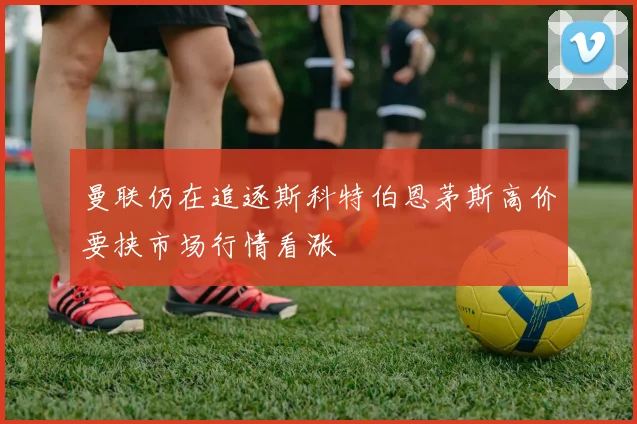 曼联仍在追逐斯科特伯恩茅斯高价要挟市场行情看涨