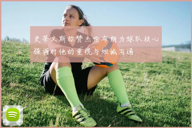 史蒂文斯称赞杰伦布朗为球队核心强调对他的重视与坦诚沟通