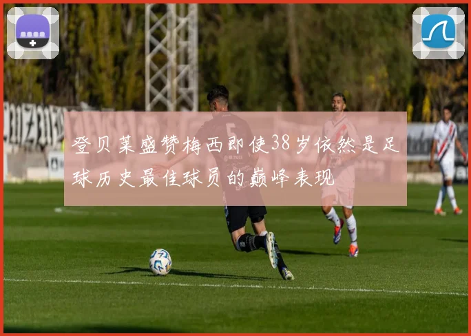 登贝莱盛赞梅西即使38岁依然是足球历史最佳球员的巅峰表现