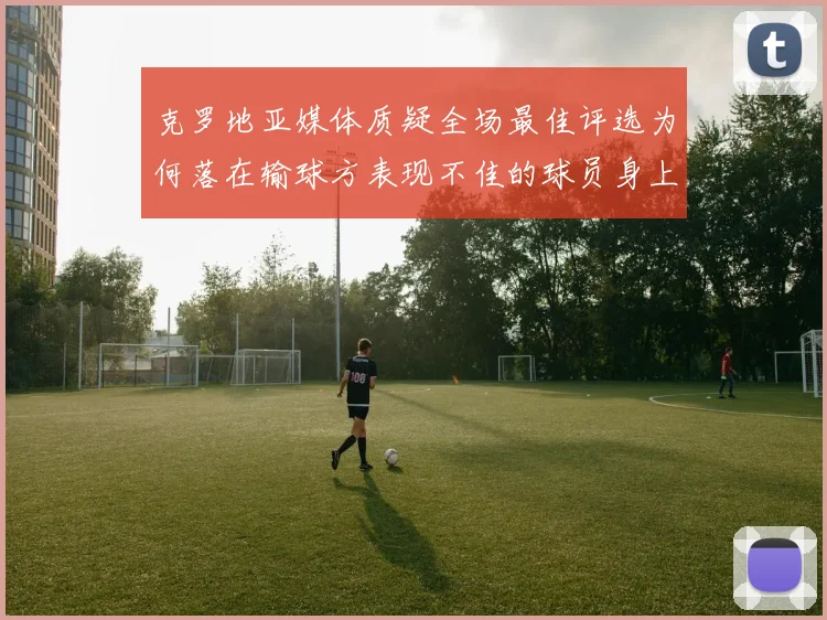克罗地亚媒体质疑全场最佳评选为何落在输球方表现不佳的球员身上