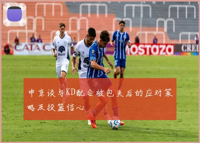 申京谈与KD配合被包夹后的应对策略及投篮信心