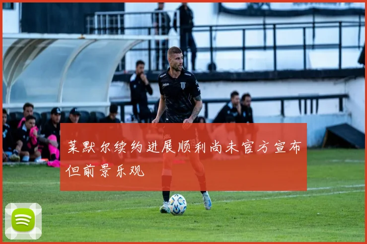 莱默尔续约进展顺利尚未官方宣布但前景乐观