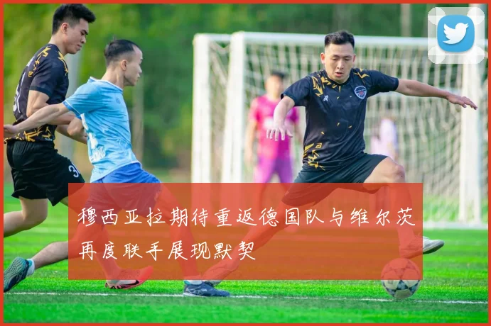 穆西亚拉期待重返德国队与维尔茨再度联手展现默契