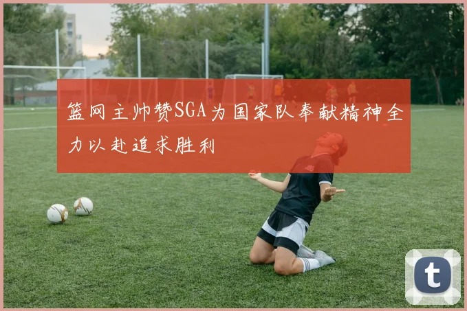篮网主帅赞SGA为国家队奉献精神全力以赴追求胜利