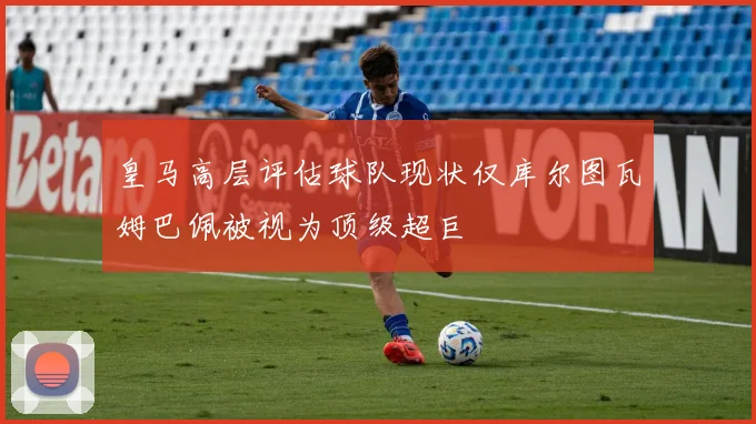 皇马高层评估球队现状仅库尔图瓦姆巴佩被视为顶级超巨