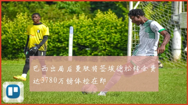 巴西出局后曼联将签埃德松转会费达3780万镑体检在即