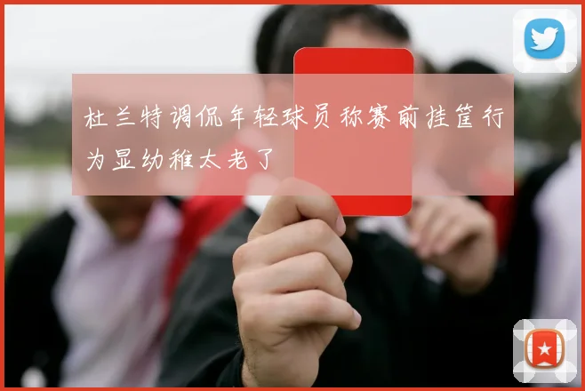 杜兰特调侃年轻球员称赛前挂筐行为显幼稚太老了