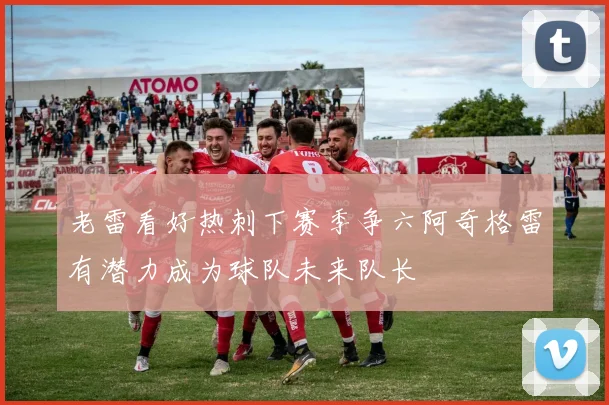 老雷看好热刺下赛季争六阿奇格雷有潜力成为球队未来队长